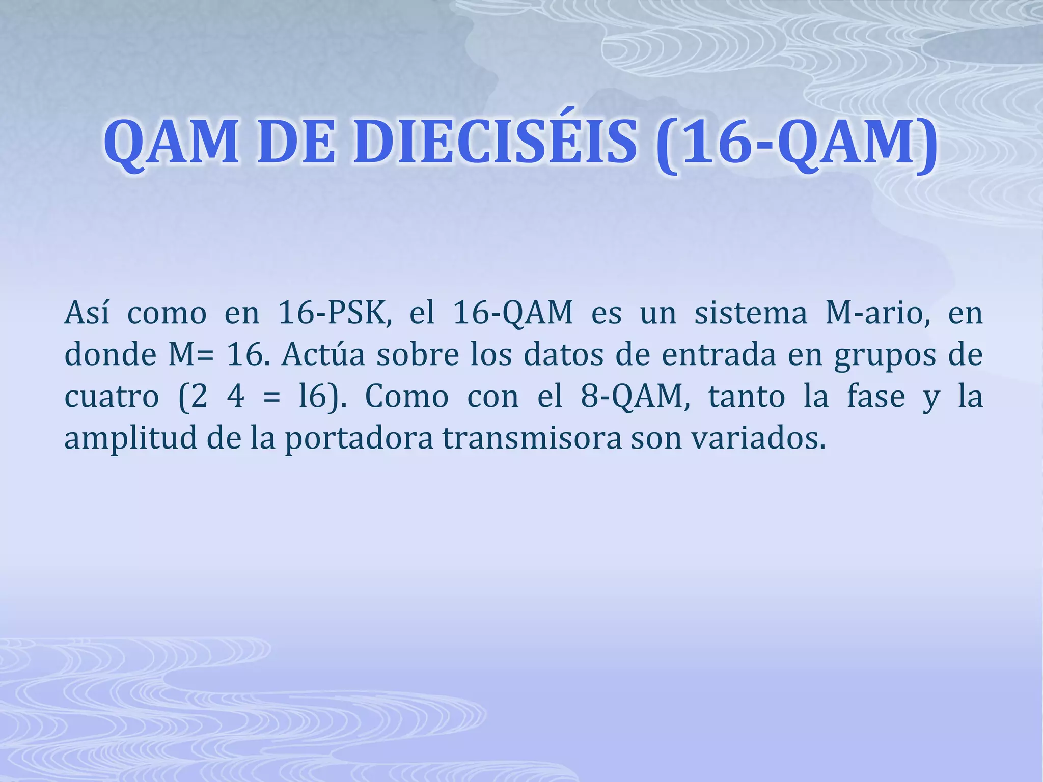 QAM DE DIECISÉIS (16-QAM) Así como en 16-PSK, el 16-QAM es un sistema M-ario, en donde M= 16. Actúa sobre los datos de entrada en grupos de cuatro (2 4 = l6). Como con el 8-QAM, tanto la fase y la amplitud de la portadora transmisora son variados.