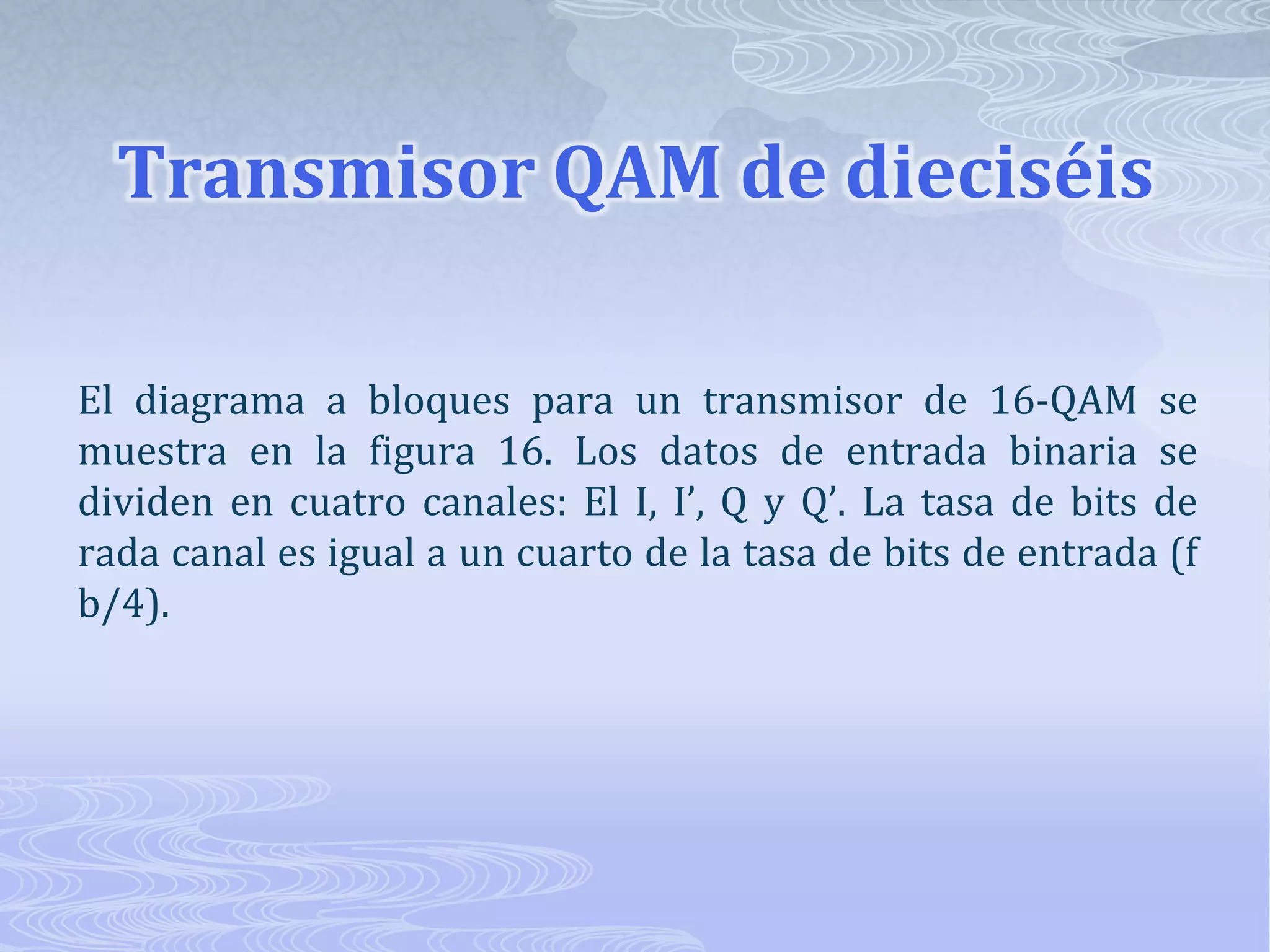 Transmisor QAM de dieciséis El diagrama a bloques para un transmisor de 16-QAM se muestra en la figura 16. Los datos de entrada binaria se dividen en cuatro canales: El I, I’, Q y Q’. La tasa de bits de rada canal es igual a un cuarto de la tasa de bits de entrada (f b/4). 