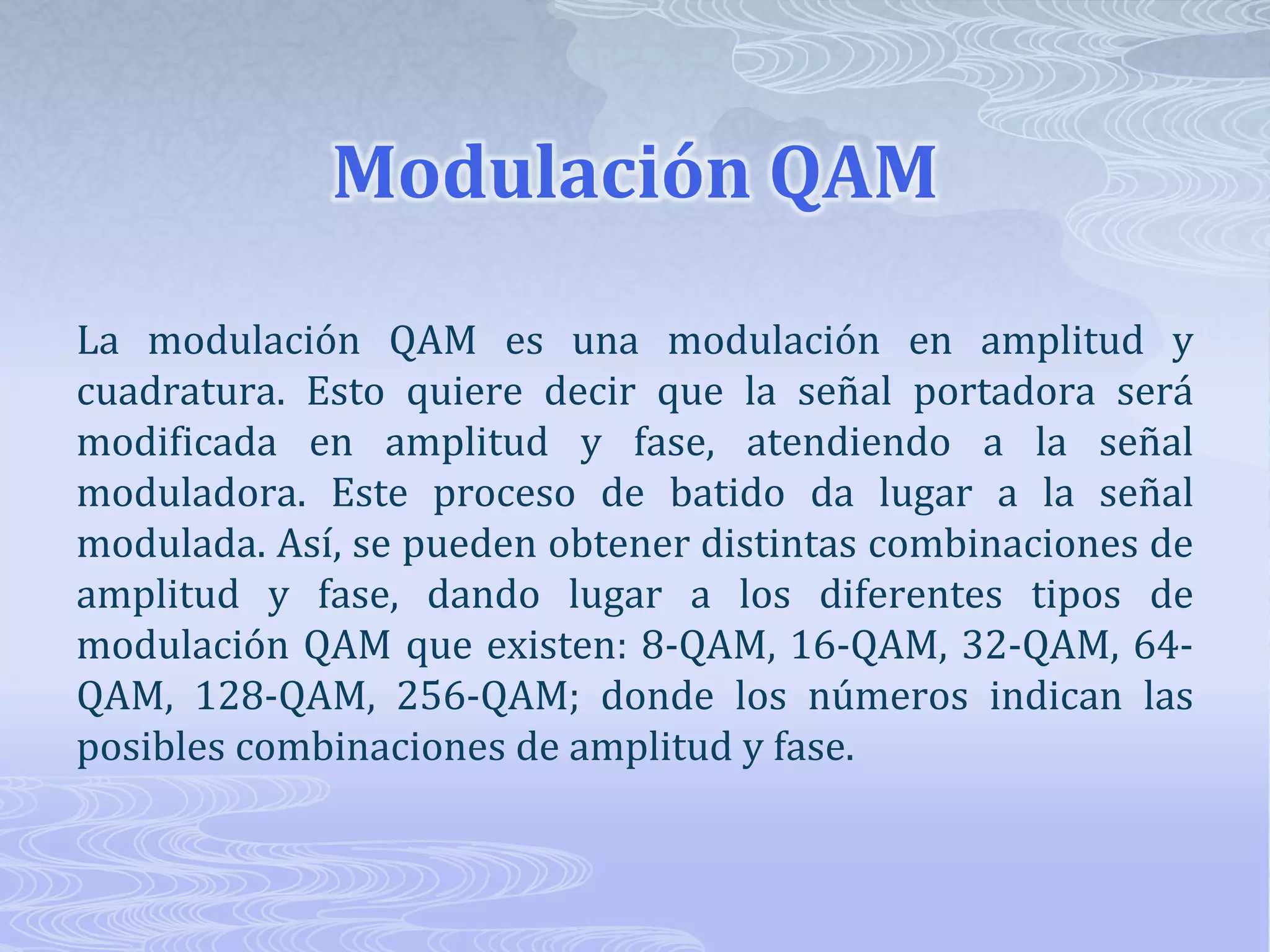 Modulación QAMLa modulación QAM es una modulación en amplitud y cuadratura. Esto quiere decir que la señal portadora será modificada en amplitud y fase, atendiendo a la señal moduladora. Este proceso de batido da lugar a la señal modulada. Así, se pueden obtener distintas combinaciones de amplitud y fase, dando lugar a los diferentes tipos de modulación QAM que existen: 8-QAM, 16-QAM, 32-QAM, 64-QAM, 128-QAM, 256-QAM; donde los números indican las posibles combinaciones de amplitud y fase.