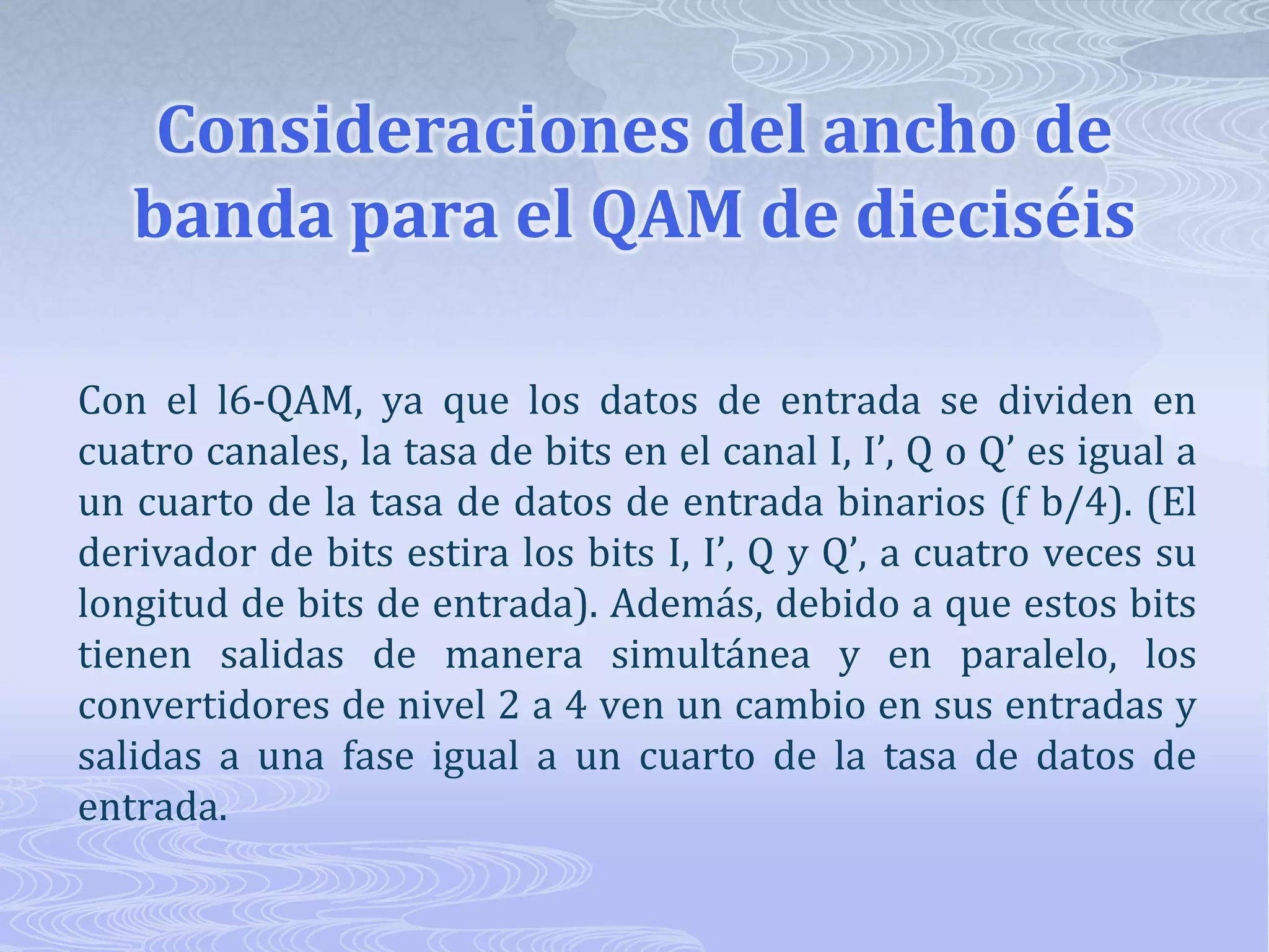Consideraciones del ancho de banda para el QAM de dieciséis Con el l6-QAM, ya que los datos de entrada se dividen en cuatro canales, la tasa de bits en el canal I, I’, Q o Q’ es igual a un cuarto de la tasa de datos de entrada binarios (f b/4). (El derivador de bits estira los bits I, I’, Q y Q’, a cuatro veces su longitud de bits de entrada). Además, debido a que estos bits tienen salidas de manera simultánea y en paralelo, los convertidores de nivel 2 a 4 ven un cambio en sus entradas y salidas a una fase igual a un cuarto de la tasa de datos de entrada.