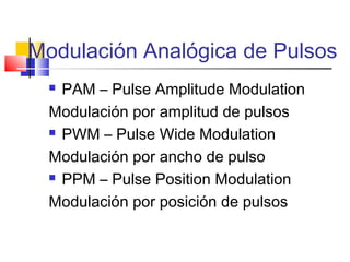 Modulación Analógica de Pulsos
 PAM – Pulse Amplitude Modulation
Modulación por amplitud de pulsos
 PWM – Pulse Wide Modulation
Modulación por ancho de pulso
 PPM – Pulse Position Modulation
Modulación por posición de pulsos
 