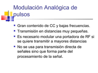 Modulación Analógica de
pulsos
 Gran contenido de CC y bajas frecuencias.
 Transmisión en distancias muy pequeñas.
 Es necesario modular una portadora de RF si
se quiere transmitir a mayores distancias
 No se usa para transmisión directa de
señales sino que forma parte del
procesamiento de la señal.
 