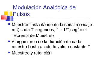Modulación Analógica de
Pulsos
 Muestreo instantáneo de la señal mensaje
m(t) cada Ts segundos, fs = 1/Ts según el
Teorema de Muestreo
 Alargamiento de la duración de cada
muestra hasta un cierto valor constante T
 Muestreo y retención
 