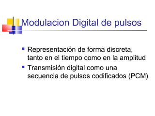 Modulacion Digital de pulsos
 Representación de forma discreta,
tanto en el tiempo como en la amplitud
 Transmisión digital como una
secuencia de pulsos codificados (PCM)
 