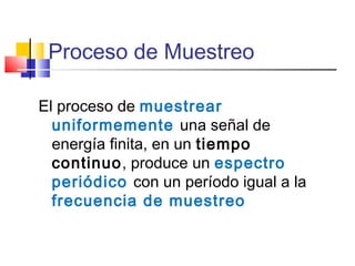 Proceso de Muestreo
El proceso de muestrear
uniformemente una señal de
energía finita, en un tiempo
continuo, produce un espectro
periódico con un período igual a la
frecuencia de muestreo
 
