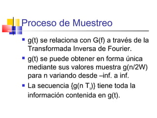 Proceso de Muestreo
 g(t) se relaciona con G(f) a través de la
Transformada Inversa de Fourier.
 g(t) se puede obtener en forma única
mediante sus valores muestra g(n/2W)
para n variando desde –inf. a inf.
 La secuencia {g(n Ts)} tiene toda la
información contenida en g(t).
 