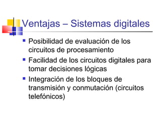 Ventajas – Sistemas digitales
 Posibilidad de evaluación de los
circuitos de procesamiento
 Facilidad de los circuitos digitales para
tomar decisiones lógicas
 Integración de los bloques de
transmisión y conmutación (circuitos
telefónicos)
 