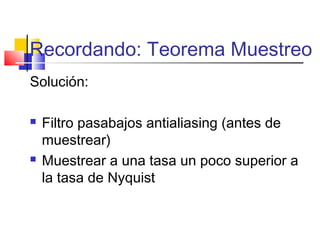 Recordando: Teorema Muestreo
Solución:
 Filtro pasabajos antialiasing (antes de
muestrear)
 Muestrear a una tasa un poco superior a
la tasa de Nyquist
 