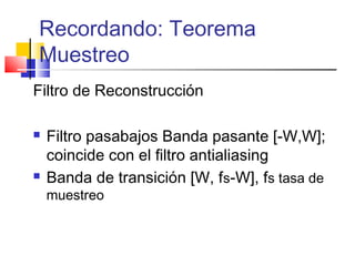 Recordando: Teorema
Muestreo
Filtro de Reconstrucción
 Filtro pasabajos Banda pasante [-W,W];
coincide con el filtro antialiasing
 Banda de transición [W, fs-W], fs tasa de
muestreo
 