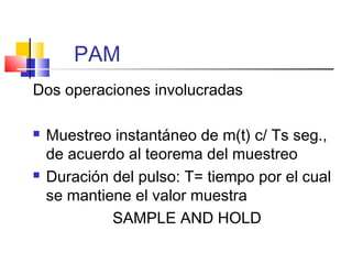 PAM
Dos operaciones involucradas
 Muestreo instantáneo de m(t) c/ Ts seg.,
de acuerdo al teorema del muestreo
 Duración del pulso: T= tiempo por el cual
se mantiene el valor muestra
SAMPLE AND HOLD
 