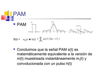 PAM
 PAM
S(t) =
 Concluimos que la señal PAM s(t) es
matemáticamente equivalente a la versión de
m(t) muestreada instantáneamente mδ(t) y
convolucionada con un pulso h(t)
 