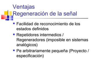 Ventajas
Regeneración de la señal
 Facilidad de reconocimiento de los
estados definidos
 Repetidores intermedios /
Regeneradores (imposible en sistemas
analógicos)
 Pe arbitrariamente pequeña (Proyecto /
especificación)
 