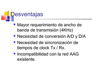 Desventajas
 Mayor requerimiento de ancho de
banda de transmisión (4KHz)
 Necesidad de conversión A/D y D/A
 Necesidad de sincronización de
tiempos de clock Tx / Rx.
 Incompatibilidad con la red AAG
existente.
 
