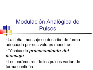 Modulación Analógica de
Pulsos
• La señal mensaje se describe de forma
adecuada por sus valores muestras.
• Técnica de procesamiento del
mensaje
• Los parámetros de los pulsos varían de
forma continua
 