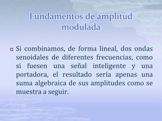 Fundamentos de amplitud moduladaSi combinamos, de forma lineal, dos ondas senoidales de diferentes frecuencias, como si fuesen una señal inteligente y una portadora, el resultado sería apenas una suma algebraica de sus amplitudes como se muestra a seguir.
