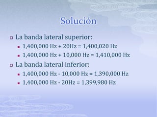 SoluciónLa banda lateral superior:1,400,000 Hz + 20Hz = 1,400,020 Hz1,400,000 Hz + 10,000 Hz = 1,410,000 HzLa banda lateral inferior:1,400,000 Hz - 10,000 Hz = 1,390,000 Hz1,400,000 Hz - 20Hz = 1,399,980 Hz