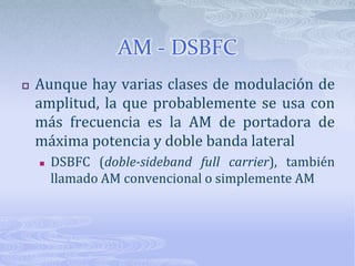 AM - DSBFCAunque hay varias clases de modulación de amplitud, la que probablemente se usa con más frecuencia es la AM de portadora de máxima potencia y doble banda lateralDSBFC (doble-sideband full carrier), también llamado AM convencional o simplemente AM