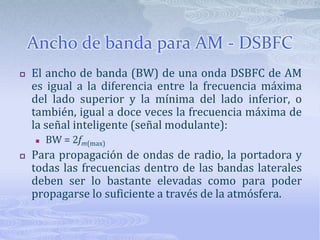Ancho de banda para AM - DSBFCEl ancho de banda (BW) de una onda DSBFC de AM es igual a la diferencia entre la frecuencia máxima del lado superior y la mínima del lado inferior, o también, igual a doce veces la frecuencia máxima de la señal inteligente (señal modulante):BW = 2fm(max)Para propagación de ondas de radio, la portadora y todas las frecuencias dentro de las bandas laterales deben ser lo bastante elevadas como para poder propagarse lo suficiente a través de la atmósfera.
