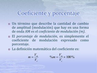 Coeficiente y porcentajeUn término que describe la cantidad de cambio de amplitud (modulación) que hay en una forma de onda AM es el coeficiente de modulación (m).El porcentaje de modulación, es simplemente el coeficiente de modulación expresado como porcentaje.La definición matemática del coeficiente es: