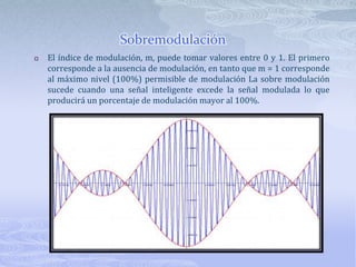SobremodulaciónEl índice de modulación, m, puede tomar valores entre 0 y 1. El primero corresponde a la ausencia de modulación, en tanto que m = 1 corresponde al máximo nivel (100%) permisible de modulación La sobre modulación sucede cuando una señal inteligente excede la señal modulada lo que producirá un porcentaje de modulación mayor al 100%.