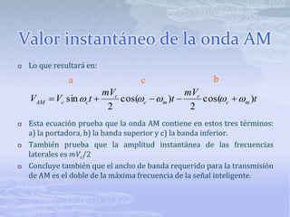 Valor instantáneo de la onda AMLo que resultará en:Esta ecuación prueba que la onda AM contiene en estos tres términos: a) la portadora, b) la banda superior y c) la banda inferior.También prueba que la amplitud instantánea de las frecuencias laterales es mVc/2Concluye también que el ancho de banda requerido para la transmisión de AM es el doble de la máxima frecuencia de la señal inteligente.bac