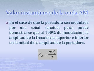 Valor instantáneo de la onda AMEn el caso de que la portadora sea modulada por una señal senoidal pura, puede demostrarse que al 100% de modulación, la amplitud de la frecuencia superior e inferior en la mitad de la amplitud de la portadora.