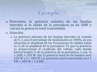 EjemploDetermina la potencia máxima de las bandas laterales si la salida de la portadora es de 1kW y calcula la potencia total transmitida.Solución:La potencia máxima de las bandas laterales es cuando m=1, o sea el porcentaje de modulación es 100%, en esa situación la amplitud de las frecuencias de ambos lados es ½ de la amplitud de la portadora. Ya que la potencia es proporcional al cuadrado del voltaje, cada banda lateral tendrá ¼ de la potencia de la portadora, o sea, ¼ x 1kW, o 250 W. Así, la potencia total de las bandas será 250 W x 2 = 500 W y la potencia total transmitida será 1 kW + 500 W = 1.5 kW.