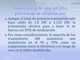 Importancia de usar un alto porcentaje de modulaciónAunque el total de potencia transmitida solo haya caído de 1.5 kW a 1.125 kW, la transmisión efectiva pasa a tener ¼ de fuerza con 50% de modulación.Por estas consideraciones, la mayoría de los transmisores AM mantienen una modulación en el 90 y 95% como un compromiso entre la eficiencia y el riesgo de caer en la sobre modulación.