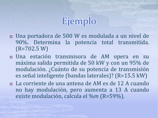 EjemploUna portadora de 500 W es modulada a un nivel de 90%. Determina la potencia total transmitida. (R=702.5 W)Una estación transmisora de AM opera en su máxima salida permitida de 50 kW y con un 95% de modulación. ¿Cuánto de su potencia de transmisión es señal inteligente (bandas laterales)? (R=15.5 kW)La corriente de una antena de AM es de 12 A cuando no hay modulación, pero aumenta a 13 A cuando existe modulación, calcula el %m (R=59%).