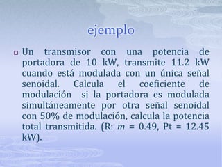 ejemploUn transmisor con una potencia de portadora de 10 kW, transmite 11.2 kW cuando está modulada con un única señal senoidal. Calcula el coeficiente de modulación  si la portadora es modulada simultáneamente por otra señal senoidal con 50% de modulación, calcula la potencia total transmitida. (R: m = 0.49, Pt = 12.45 kW).