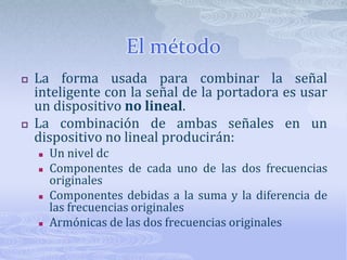 El métodoLa forma usada para combinar la señal inteligente con la señal de la portadora es usar un dispositivo no lineal.La combinación de ambas señales en un dispositivo no lineal producirán:Un nivel dcComponentes de cada uno de las dos frecuencias originalesComponentes debidas a la suma y la diferencia de las frecuencias originalesArmónicas de las dos frecuencias originales