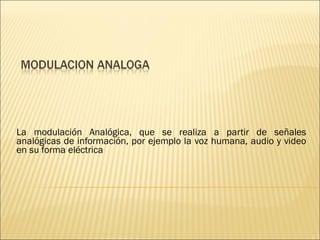 La modulación Analógica, que se realiza a partir de señales analógicas de información, por ejemplo la voz humana, audio y video en su forma eléctrica 