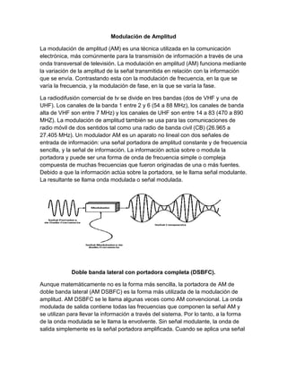 Modulación de Amplitud
La modulación de amplitud (AM) es una técnica utilizada en la comunicación
electrónica, más comúnmente para la transmisión de información a través de una
onda transversal de televisión. La modulación en amplitud (AM) funciona mediante
la variación de la amplitud de la señal transmitida en relación con la información
que se envía. Contrastando esta con la modulación de frecuencia, en la que se
varía la frecuencia, y la modulación de fase, en la que se varía la fase.
La radiodifusión comercial de tv se divide en tres bandas (dos de VHF y una de
UHF). Los canales de la banda 1 entre 2 y 6 (54 a 88 MHz), los canales de banda
alta de VHF son entre 7 MHz) y los canales de UHF son entre 14 a 83 (470 a 890
MHZ). La modulación de amplitud también se usa para las comunicaciones de
radio móvil de dos sentidos tal como una radio de banda civil (CB) (26.965 a
27.405 MHz). Un modulador AM es un aparato no lineal con dos señales de
entrada de información: una señal portadora de amplitud constante y de frecuencia
sencilla, y la señal de información. La información actúa sobre o modula la
portadora y puede ser una forma de onda de frecuencia simple o compleja
compuesta de muchas frecuencias que fueron originadas de una o más fuentes.
Debido a que la información actúa sobre la portadora, se le llama señal modulante.
La resultante se llama onda modulada o señal modulada.
Doble banda lateral con portadora completa (DSBFC).
Aunque matemáticamente no es la forma más sencilla, la portadora de AM de
doble banda lateral (AM DSBFC) es la forma más utilizada de la modulación de
amplitud. AM DSBFC se le llama algunas veces como AM convencional. La onda
modulada de salida contiene todas las frecuencias que componen la señal AM y
se utilizan para llevar la información a través del sistema. Por lo tanto, a la forma
de la onda modulada se le llama la envolvente. Sin señal modulante, la onda de
salida simplemente es la señal portadora amplificada. Cuando se aplica una señal
 