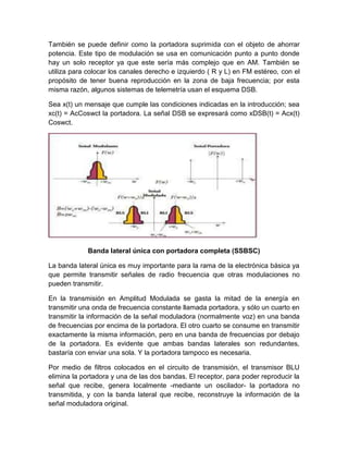 También se puede definir como la portadora suprimida con el objeto de ahorrar
potencia. Este tipo de modulación se usa en comunicación punto a punto donde
hay un solo receptor ya que este sería más complejo que en AM. También se
utiliza para colocar los canales derecho e izquierdo ( R y L) en FM estéreo, con el
propósito de tener buena reproducción en la zona de baja frecuencia; por esta
misma razón, algunos sistemas de telemetría usan el esquema DSB.
Sea x(t) un mensaje que cumple las condiciones indicadas en la introducción; sea
xc(t) = AcCoswct la portadora. La señal DSB se expresará como xDSB(t) = Acx(t)
Coswct.
Banda lateral única con portadora completa (SSBSC)
La banda lateral única es muy importante para la rama de la electrónica básica ya
que permite transmitir señales de radio frecuencia que otras modulaciones no
pueden transmitir.
En la transmisión en Amplitud Modulada se gasta la mitad de la energía en
transmitir una onda de frecuencia constante llamada portadora, y sólo un cuarto en
transmitir la información de la señal moduladora (normalmente voz) en una banda
de frecuencias por encima de la portadora. El otro cuarto se consume en transmitir
exactamente la misma información, pero en una banda de frecuencias por debajo
de la portadora. Es evidente que ambas bandas laterales son redundantes,
bastaría con enviar una sola. Y la portadora tampoco es necesaria.
Por medio de filtros colocados en el circuito de transmisión, el transmisor BLU
elimina la portadora y una de las dos bandas. El receptor, para poder reproducir la
señal que recibe, genera localmente -mediante un oscilador- la portadora no
transmitida, y con la banda lateral que recibe, reconstruye la información de la
señal moduladora original.
 