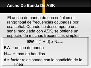 Ancho De Banda De ASK


 El ancho de banda de una señal es el
 rango total de frecuencias ocupadas por
 esa señal. Cuando se descompone una
 señal modulada con ASK, se obtiene un
 espectro de muchas frecuencias simples.
              BW = (1 + d) x Nbaudio
BW = ancho de banda
Nbaudio = tasa de baudios
d = factor relacionado con la condición de la
      línea
 