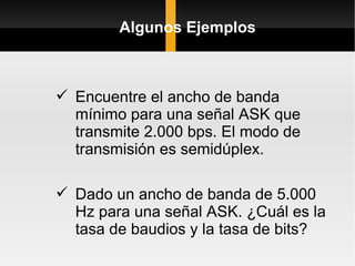 Algunos Ejemplos



 Encuentre el ancho de banda
  mínimo para una señal ASK que
  transmite 2.000 bps. El modo de
  transmisión es semidúplex.

 Dado un ancho de banda de 5.000
  Hz para una señal ASK. ¿Cuál es la
  tasa de baudios y la tasa de bits?
 