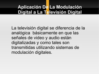 Aplicación De La Modulación
   Digital a La Televisión Digital


La televisión digital se diferencia de la
analógica básicamente en que las
señales de video y audio están
digitalizadas y como tales son
transmitidas utilizando sistemas de
modulación digitales.
 