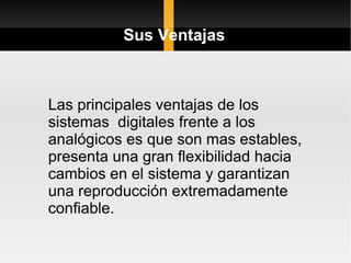 Sus Ventajas



Las principales ventajas de los
sistemas digitales frente a los
analógicos es que son mas estables,
presenta una gran flexibilidad hacia
cambios en el sistema y garantizan
una reproducción extremadamente
confiable.
 