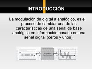INTRODUCCIÓN

La modulación de digital a analógico, es el
      proceso de cambiar una de las
   características de una señal de base
 analógica en información basada en una
        señal digital (ceros y unos).
 