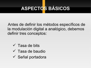 ASPECTOS BÁSICOS


Antes de definir los métodos específicos de
la modulación digital a analógico, debemos
definir tres conceptos:

   Tasa de bits
   Tasa de baudio
   Señal portadora
 