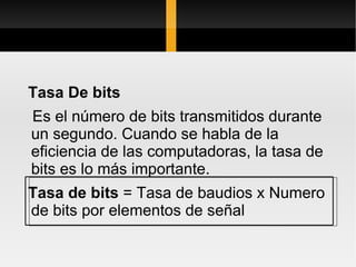 Tasa De bits
Es el número de bits transmitidos durante
un segundo. Cuando se habla de la
eficiencia de las computadoras, la tasa de
bits es lo más importante.
Tasa de bits = Tasa de baudios x Numero
de bits por elementos de señal
 