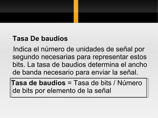 Tasa De baudios
Indica el número de unidades de señal por
segundo necesarias para representar estos
bits. La tasa de baudios determina el ancho
de banda necesario para enviar la señal.
Tasa de baudios = Tasa de bits / Número
de bits por elemento de la señal
 