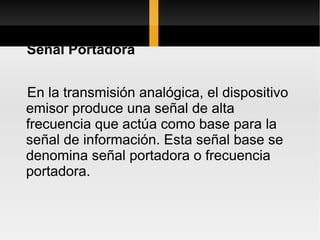 Señal Portadora


En la transmisión analógica, el dispositivo
emisor produce una señal de alta
frecuencia que actúa como base para la
señal de información. Esta señal base se
denomina señal portadora o frecuencia
portadora.
 