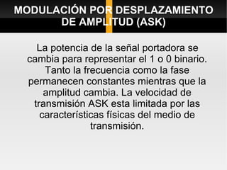 MODULACIÓN POR DESPLAZAMIENTO
      DE AMPLITUD (ASK)

   La potencia de la señal portadora se
 cambia para representar el 1 o 0 binario.
     Tanto la frecuencia como la fase
 permanecen constantes mientras que la
     amplitud cambia. La velocidad de
  transmisión ASK esta limitada por las
    características físicas del medio de
                transmisión.
 