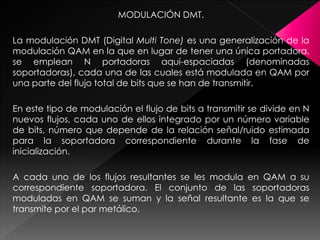 MODULACIÓN DMT.
La modulación DMT (Digital Multi Tone) es una generalización de la
modulación QAM en la que en lugar de tener una única portadora,
se emplean N portadoras aquí-espaciadas (denominadas
soportadoras), cada una de las cuales está modulada en QAM por
una parte del flujo total de bits que se han de transmitir.
En este tipo de modulación el flujo de bits a transmitir se divide en N
nuevos flujos, cada uno de ellos integrado por un número variable
de bits, número que depende de la relación señal/ruido estimada
para la soportadora correspondiente durante la fase de
inicialización.
A cada uno de los flujos resultantes se les modula en QAM a su
correspondiente soportadora. El conjunto de las soportadoras
moduladas en QAM se suman y la señal resultante es la que se
transmite por el par metálico.
 
