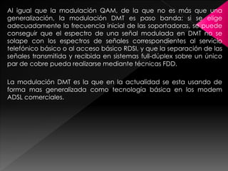 Al igual que la modulación QAM, de la que no es más que una
generalización, la modulación DMT es paso banda: si se elige
adecuadamente la frecuencia inicial de las soportadoras, se puede
conseguir que el espectro de una señal modulada en DMT no se
solape con los espectros de señales correspondientes al servicio
telefónico básico o al acceso básico RDSI, y que la separación de las
señales transmitida y recibida en sistemas full-dúplex sobre un único
par de cobre pueda realizarse mediante técnicas FDD.
La modulación DMT es la que en la actualidad se esta usando de
forma mas generalizada como tecnología básica en los modem
ADSL comerciales.
 