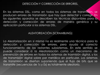 DETECCIÓN Y CORRECCIÓN DE ERRORES.
En los sistemas DSL, como en todos los sistemas de transmisión, se
producen errores de transmisión que hay que detectar y corregir. En
los siguientes aparatos se describen las técnicas disponibles para la
detección y corrección de errores de manera genérica y su
aplicación particular a los sistemas DSL.
ALEATORIZACIÓN (SCRAMBLING)
La Aleatorización en si misma no es realmente una técnica para la
detección y corrección de errores, pero ayuda al correcto
funcionamiento de los restantes subsistemas. En este sentido se
puede considerar a la Aleatorización como un mecanismo de
prevención de errores en todos los sistemas de trasmisión digital, y los
de transmisión digital sobre par metálico en particular. Los sistemas
de transmisión se diseñan suponiendo que el flujo de bits que se
transmite (secuencias de 1s y 0s) es totalmente aleatorio.
 