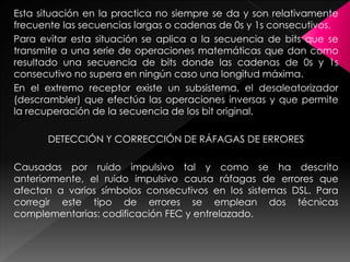 Esta situación en la practica no siempre se da y son relativamente
frecuente las secuencias largas o cadenas de 0s y 1s consecutivos.
Para evitar esta situación se aplica a la secuencia de bits que se
transmite a una serie de operaciones matemáticas que dan como
resultado una secuencia de bits donde las cadenas de 0s y 1s
consecutivo no supera en ningún caso una longitud máxima.
En el extremo receptor existe un subsistema, el desaleatorizador
(descrambler) que efectúa las operaciones inversas y que permite
la recuperación de la secuencia de los bit original.
DETECCIÓN Y CORRECCIÓN DE RÁFAGAS DE ERRORES
Causadas por ruido impulsivo tal y como se ha descrito
anteriormente, el ruido impulsivo causa ráfagas de errores que
afectan a varios símbolos consecutivos en los sistemas DSL. Para
corregir este tipo de errores se emplean dos técnicas
complementarias: codificación FEC y entrelazado.
 