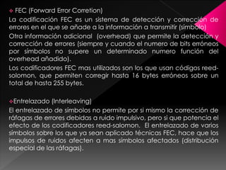  FEC (Forward Error Corretion)
La codificación FEC es un sistema de detección y corrección de
errores en el que se añade a la información a transmitir (símbolo)
Otra información adicional (overhead) que permite la detección y
corrección de errores (siempre y cuando el numero de bits erróneos
por símbolos no supere un determinado numero función del
overhead añadido).
Los codificadores FEC mas utilizados son los que usan códigos reed-
solomon, que permiten corregir hasta 16 bytes erróneos sobre un
total de hasta 255 bytes.
Entrelazado (Interleaving)
El entrelazado de símbolos no permite por si mismo la corrección de
ráfagas de errores debidas a ruido impulsivo, pero si que potencia el
efecto de los codificadores reed-salomon. El entrelazado de varios
símbolos sobre los que ya sean aplicado técnicas FEC, hace que los
impulsos de ruidos afecten a mas símbolos afectados (distribución
especial de las ráfagas).
 
