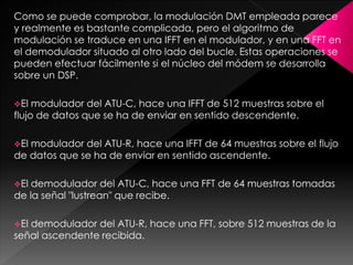 Como se puede comprobar, la modulación DMT empleada parece
y realmente es bastante complicada, pero el algoritmo de
modulación se traduce en una IFFT en el modulador, y en una FFT en
el demodulador situado al otro lado del bucle. Estas operaciones se
pueden efectuar fácilmente si el núcleo del módem se desarrolla
sobre un DSP.
El modulador del ATU-C, hace una IFFT de 512 muestras sobre el
flujo de datos que se ha de enviar en sentido descendente.
El modulador del ATU-R, hace una IFFT de 64 muestras sobre el flujo
de datos que se ha de enviar en sentido ascendente.
El demodulador del ATU-C, hace una FFT de 64 muestras tomadas
de la señal "lustrean" que recibe.
El demodulador del ATU-R, hace una FFT, sobre 512 muestras de la
señal ascendente recibida.
 